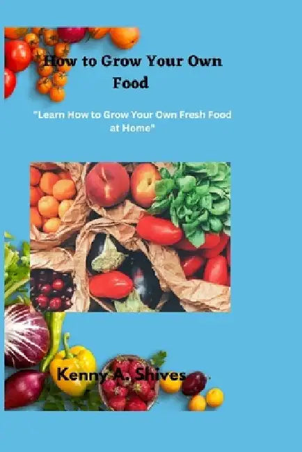How to Grow Your Own Food: "Learn How to Grow Your Own Fresh Food at Home" by Kenny A. Shives