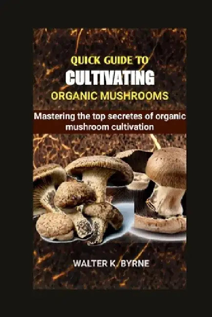 Quick Guide to Cultivating Organic Mushrooms: Mastering the secretes of organic mushroom cultivation by Walter K. Byrne