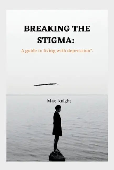 Breaking the Stigma: A Guide to Living with Depression by Max Knight