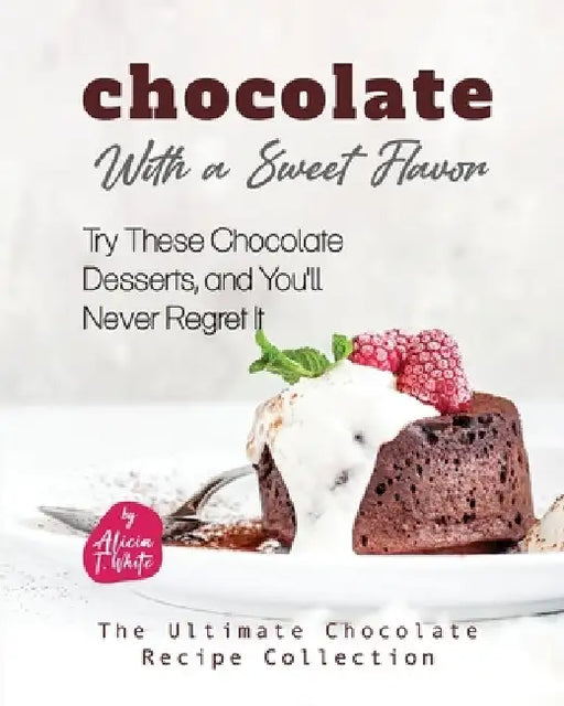 Chocolate with a Sweet Flavor: Try These Chocolate Desserts, and You'll Never Regret It by Alicia T. White