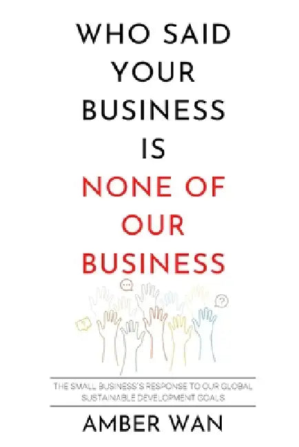 Who Said Your Business Is None of Our Business?: The small business's response to our global sustainable development goals by Amber Wan