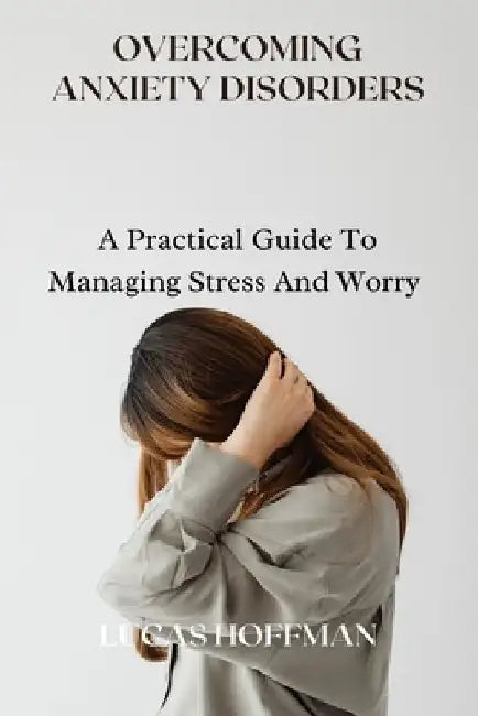 Overcoming Anxiety Disorders: A Practical Guide To Managing Stress And Worry by Lucas Hoffman