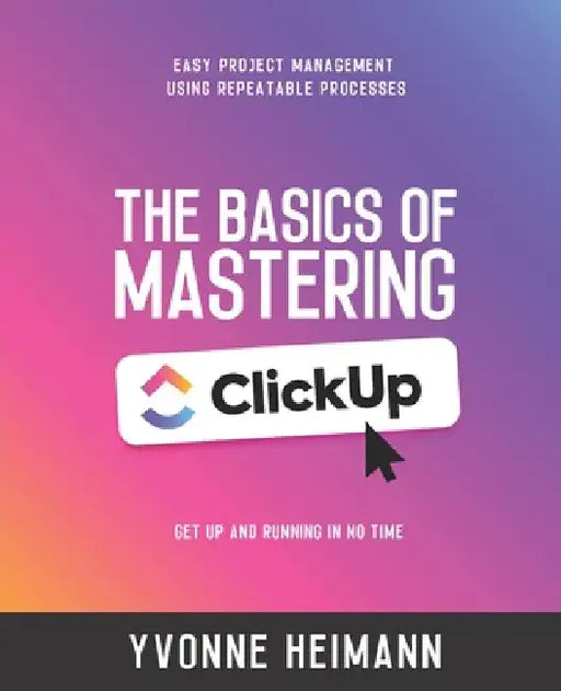 Mastering the Basics of ClickUp: Get Up and Running in No Time: Easy project management using repeatable processes by Yvonne Heimann