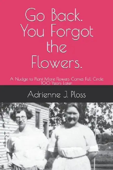 Go Back. You Forgot the Flowers.: A Nudge to Plant More Flowers Comes Full Circles 100 Years Later by Adrienne J. Ploss
