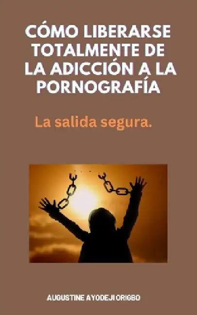 Cómo Liberarse Totalmente De La Adicción A La Pornografía: La salida segura. by Augustine Ayodeji Origbo