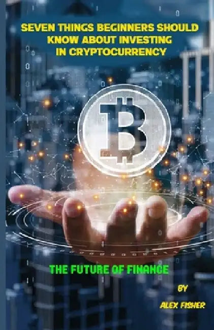 Seven Things Beginners Should Know About Investing in Cryptocurrency: The Future of Finance by Alex Fisher