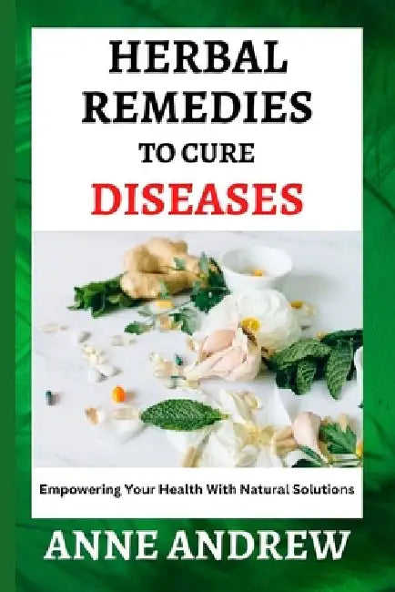 Herbal Remedies To Cure Diseases: Empowering Your Health With Natural Solutions by Anne Andrew