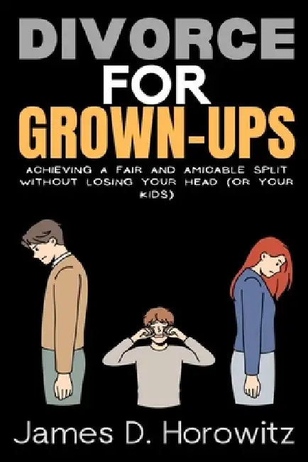 Divorce for Grown-Ups: Achieving a Fair and Amicable Split without Losing Your Head (or Your Kids) by James D. Horowitz