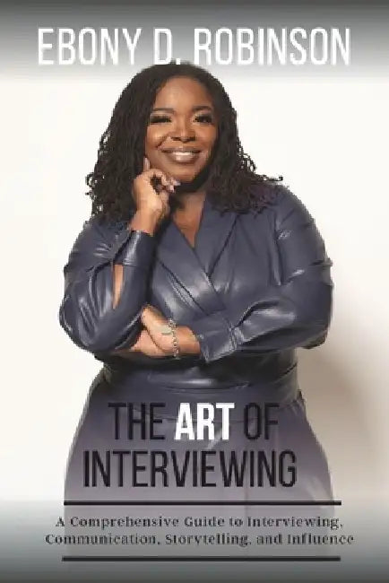 The Art Of Interviewing: A Comprehensive Guide to Interviewing, Communication, Storytelling, and Influence by Ebony D. Robinson