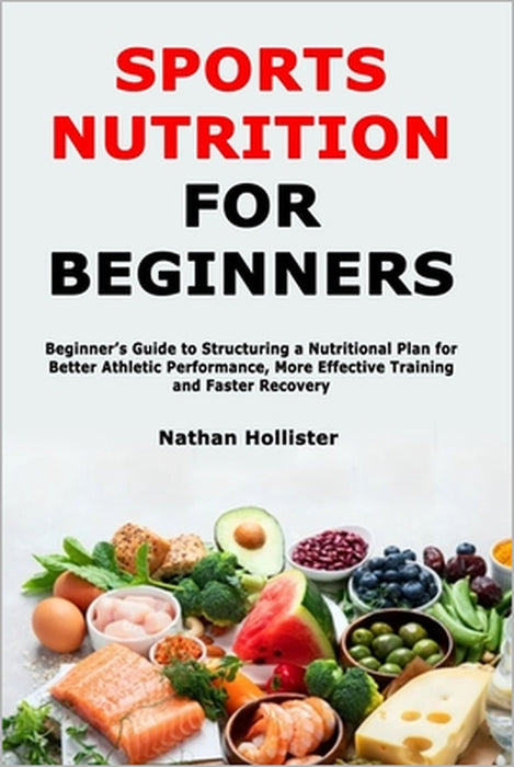Sports Nutrition for Beginners: Beginner's Guide to Structuring a Nutritional Plan for Better Athletic Performance, More Effective Training and Faster by Nathan Hollister