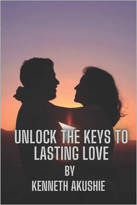 Unlock the Keys to Lasting Love: A Guide to Building Successful Relationships by Kenneth Iheanyichukwu Akushie