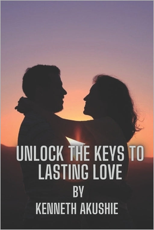 Unlock the Keys to Lasting Love: A Guide to Building Successful Relationships by Kenneth Iheanyichukwu Akushie