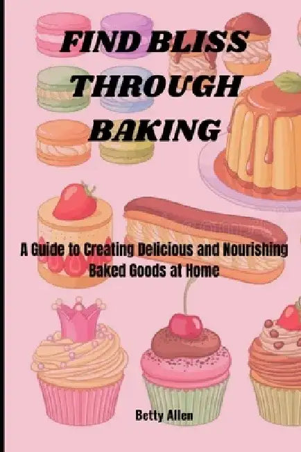 Find Bliss Through Baking: A Guide to Creating Delicious and Nourishing Baked Goods at Home by Betty Allen