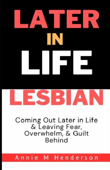 Later in Life Lesbian: Coming Out Later in Life & Leaving Fear, Overwhelm, & Guilt Behind by Annie M. Henderson