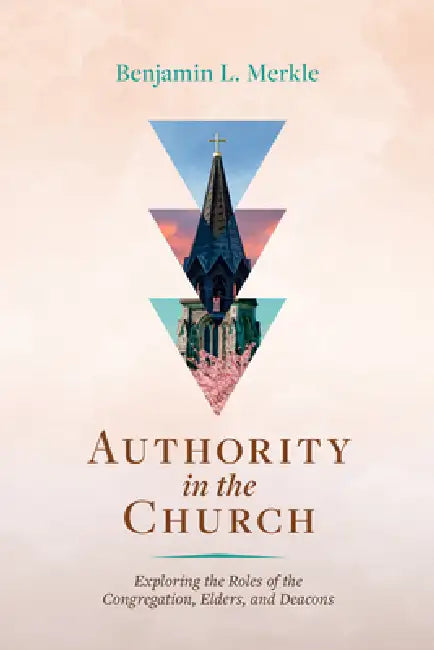 Authority in the Church: Exploring the Roles of the Congregation, Elders, and Deacons by Benjamin L. Merkle