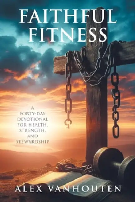 Faithful Fitness: A Forty-Day Devotional for Health, Strength, and Stewardship by Alex Vanhouten