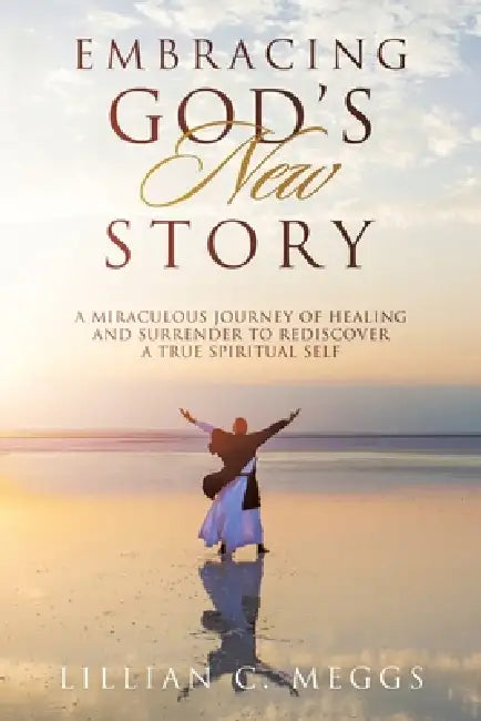 Embracing God's New Story: A Miraculous Journey of Healing and Surrender to Rediscover a True Spiritual Self by Lillian C. Meggs