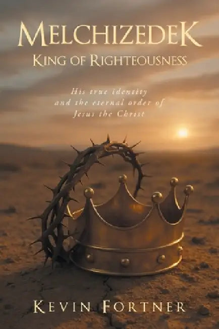 Melchizedek King of Righteousness: His true identity and the eternal order of Jesus the Christ by Kevin Fortner
