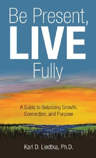 Be Present, LIVE Fully: A Guide to Balancing Growth, Connection, and Purpose by Karl D. Liedtka
