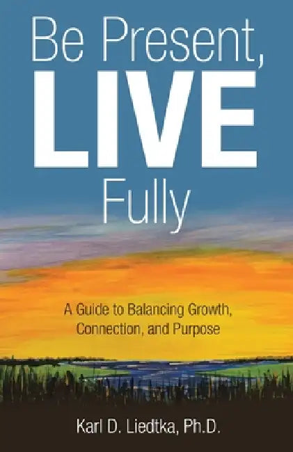 Be Present, LIVE Fully: A Guide to Balancing Growth, Connection, and Purpose by Karl D. Liedtka