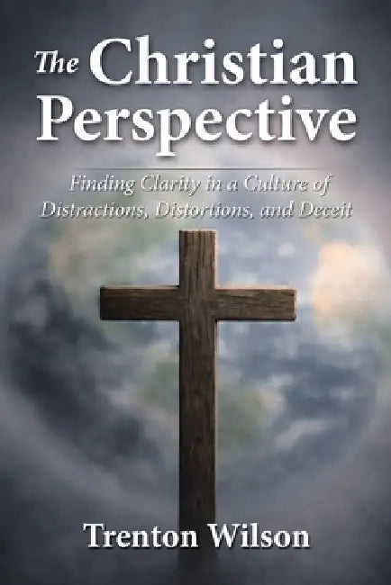 The Christian Perspective: Finding Clarity in a Culture of Distractions, Distortions, and Deceit by Trenton Wilson