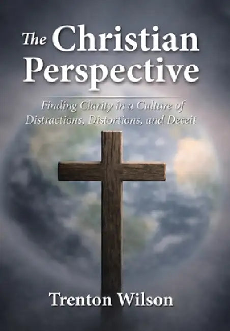The Christian Perspective: Finding Clarity in a Culture of Distractions, Distortions, and Deceit by Trenton Wilson