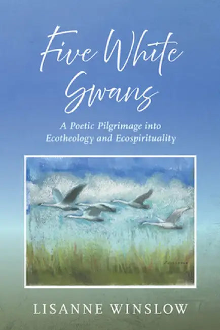 Five White Swans: A Poetic Pilgrimage Into Ecotheology and Ecospirituality by Lisanne Winslow