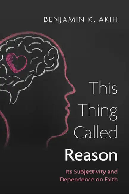 This Thing Called Reason: Its Subjectivity and Dependence on Faith by Benjamin K. Akih