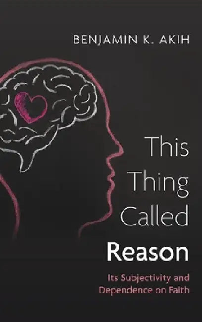 This Thing Called Reason: Its Subjectivity and Dependence on Faith by Benjamin K. Akih