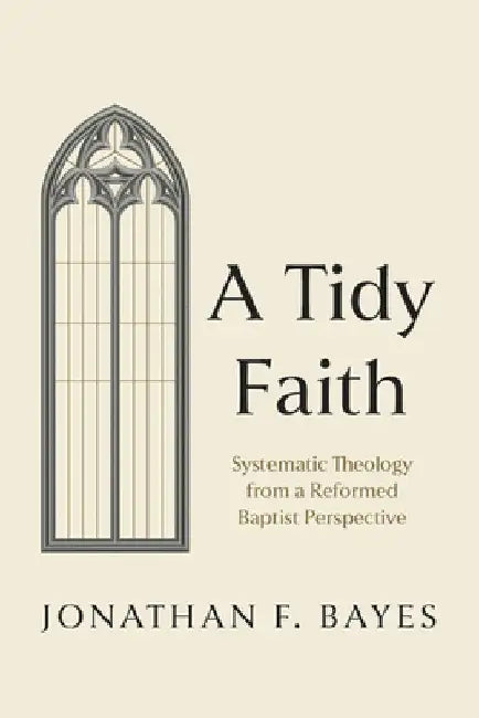 A Tidy Faith: Systematic Theology from a Reformed Baptist Perspective by Jonathan F. Bayes
