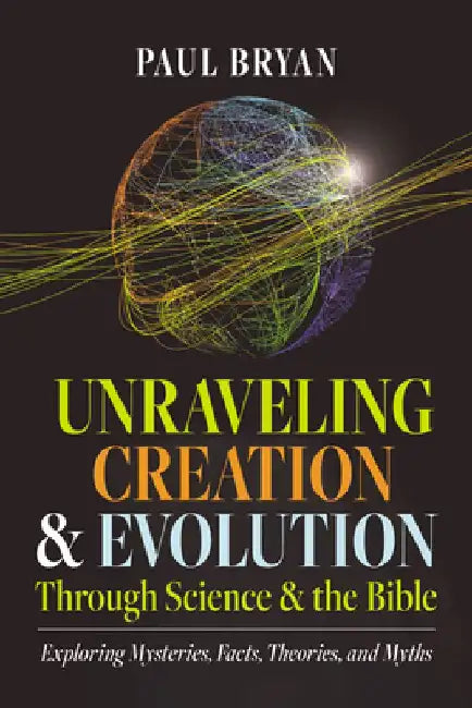 Unraveling Creation and Evolution Through Science and the Bible: Exploring Mysteries, Facts, Theories, and Myths by Paul Bryan