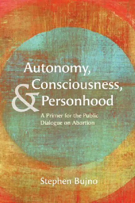 Autonomy, Consciousness, and Personhood: A Primer for the Public Dialogue on Abortion by Stephen Bujno