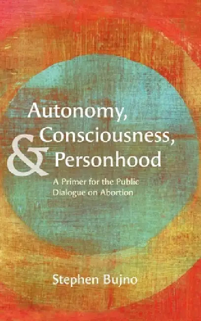 Autonomy, Consciousness, and Personhood: A Primer for the Public Dialogue on Abortion by Stephen Bujno