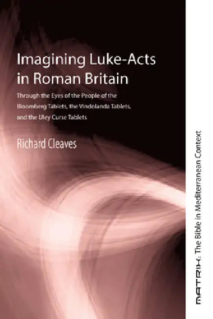 Imagining Luke-Acts in Roman Britain: Through the Eyes of the People of the Bloomberg Tablets, the Vindolanda Tablets, and the Uley Tablets by Richard Cleaves