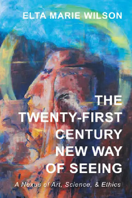 The Twenty-First Century New Way of Seeing: A Nexus of Art, Science, and Ethics by Elta Marie Wilson