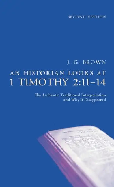 An Historian Looks at 1 Timothy 2:11-14, Second Edition: The Authentic Traditional Interpretation and Why It Disappeared by J. G. Brown