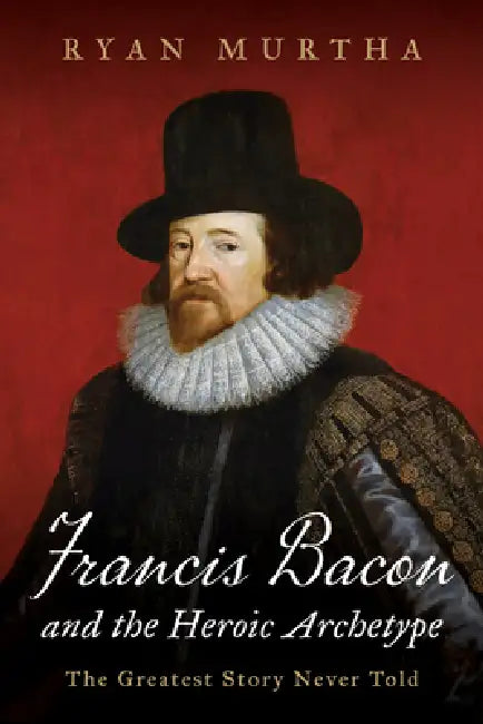 Francis Bacon and the Heroic Archetype: The Greatest Story Never Told by Ryan Murtha