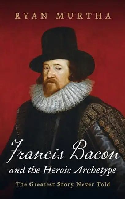 Francis Bacon and the Heroic Archetype: The Greatest Story Never Told by Ryan Murtha