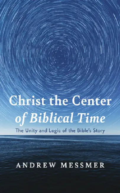 Christ the Center of Biblical Time: The Unity and Logic of the Bible's Story by Andrew Messmer