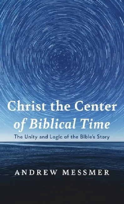Christ the Center of Biblical Time: The Unity and Logic of the Bible's Story by Andrew Messmer