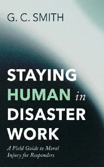 Staying Human in Disaster Work: A Field Guide to Moral Injury for Responders by G. C. Smith