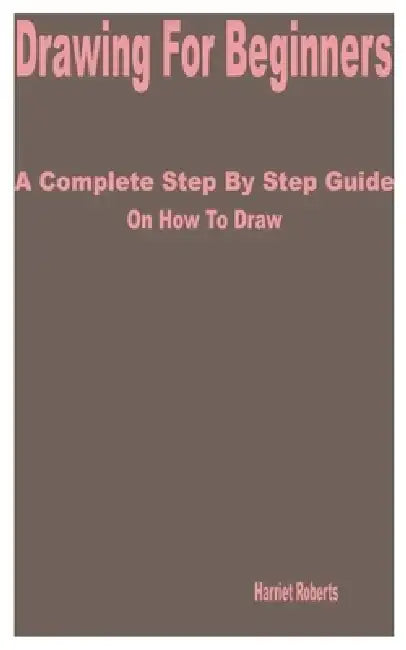 Drawing for Beginners: A Complete Step by Step Guide on How to Draw by Harriet Roberts