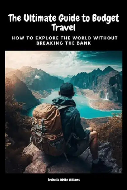 The Ultimate Guide to Budget Travel: How to Explore the World Without Breaking the Bank by Izabella White Williams