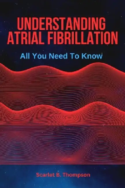 Understanding Atrial Fibrillation: All You Need To Know by Scarlet B. Thompson