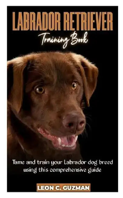 Labrador Retriever: A comprehensive Guide in Taming your Labrador by Leon C. Guzman