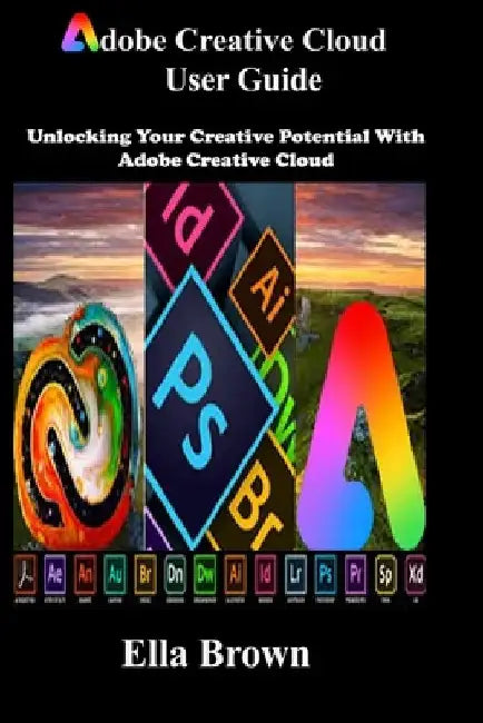 ADOBE CREATIVE CLOUD User Guide: Unlocking Your Creative Potential with Adobe Creative Cloud by Ella Brown
