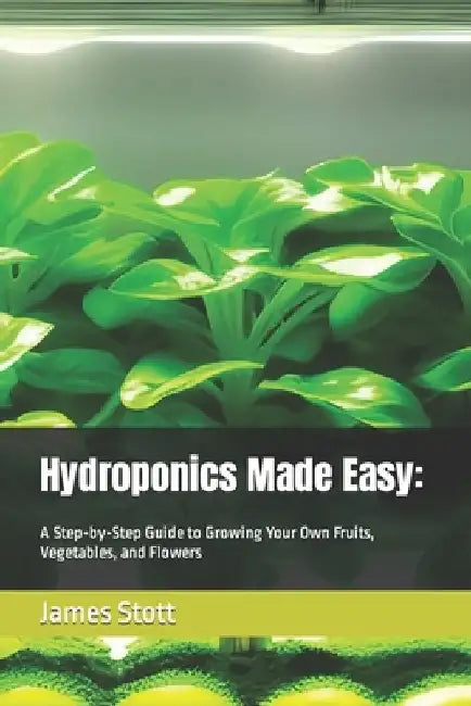 Hydroponics Made Easy: : A Step-by-Step Guide to Growing Your Own Fruits, Vegetables, and Flowers by James Stott