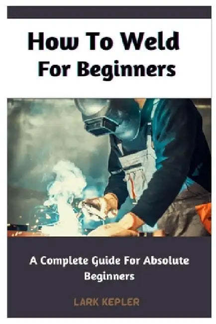 How To Weld For Beginners: A Complete Guide For Absolute Beginners by Lark Kepler