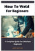 How To Weld For Beginners: A Complete Guide For Absolute Beginners by Lark Kepler