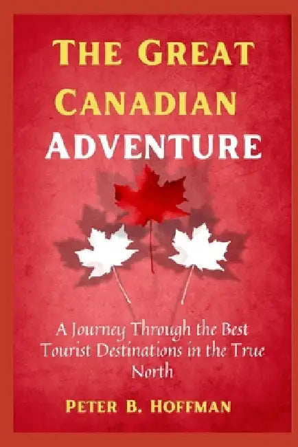 The Great Canadian Adventure: A Journey Through the Best Tourist Destinations in the True North by Peter B. Hoffman